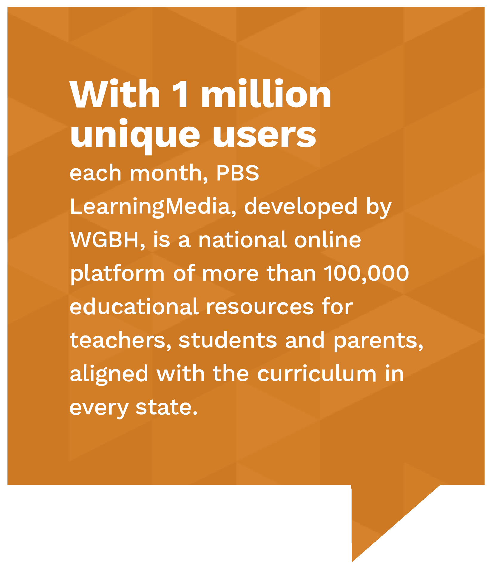 With 1 million unique users each month, pbs learning media, developed by WGBH, is a national online platform of more than 100,000 educational resources for teacher, students and parents, aligned with the curriculum in every state.