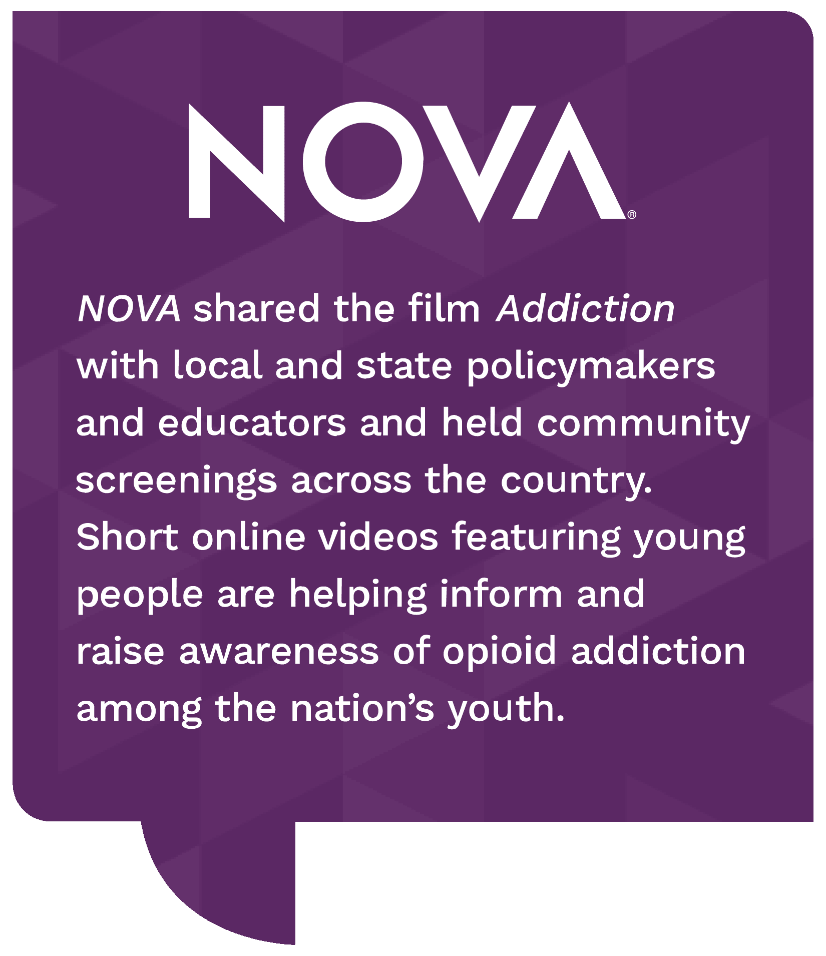 NOVA, nova shared the film addiction with local and state policymakers and educators and held community screenings across the country. short online videos featuring young people are helping inform and raise awareness of opioid addiction among the nations youth.