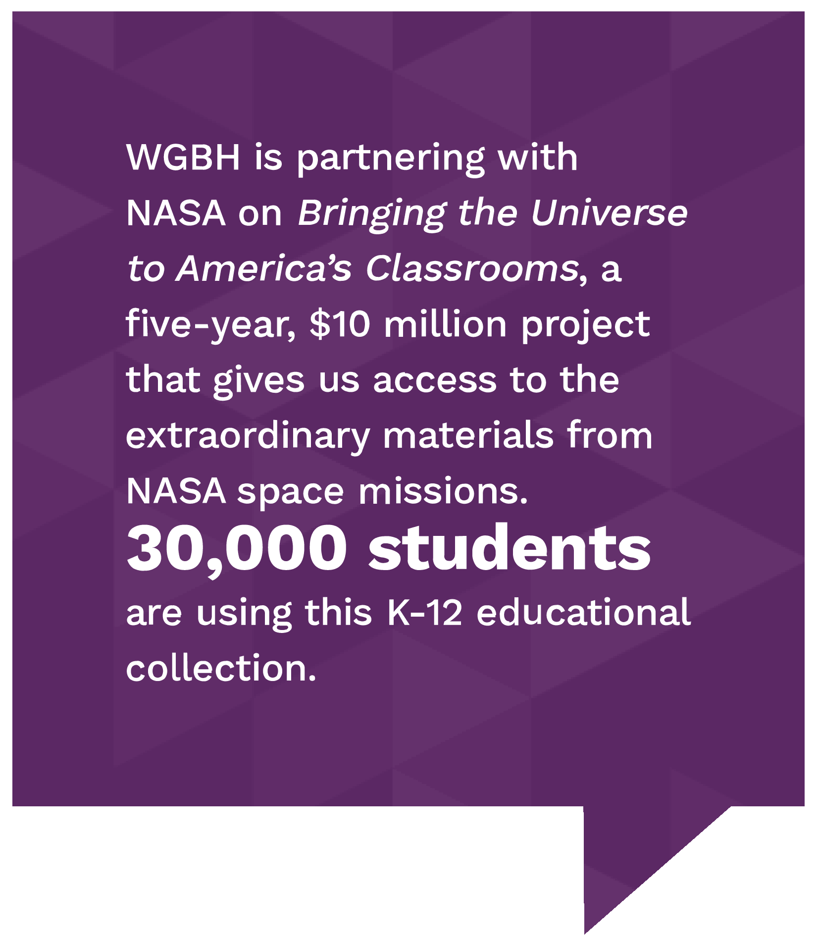 WGBH is partnering with nasa on bringing the universe to america's classrooms, a five-year, 10 million dollar project that gives us access to the extraordinary materials from nasa space missions. Thirsty thousand students are using this k-12 educational collection.