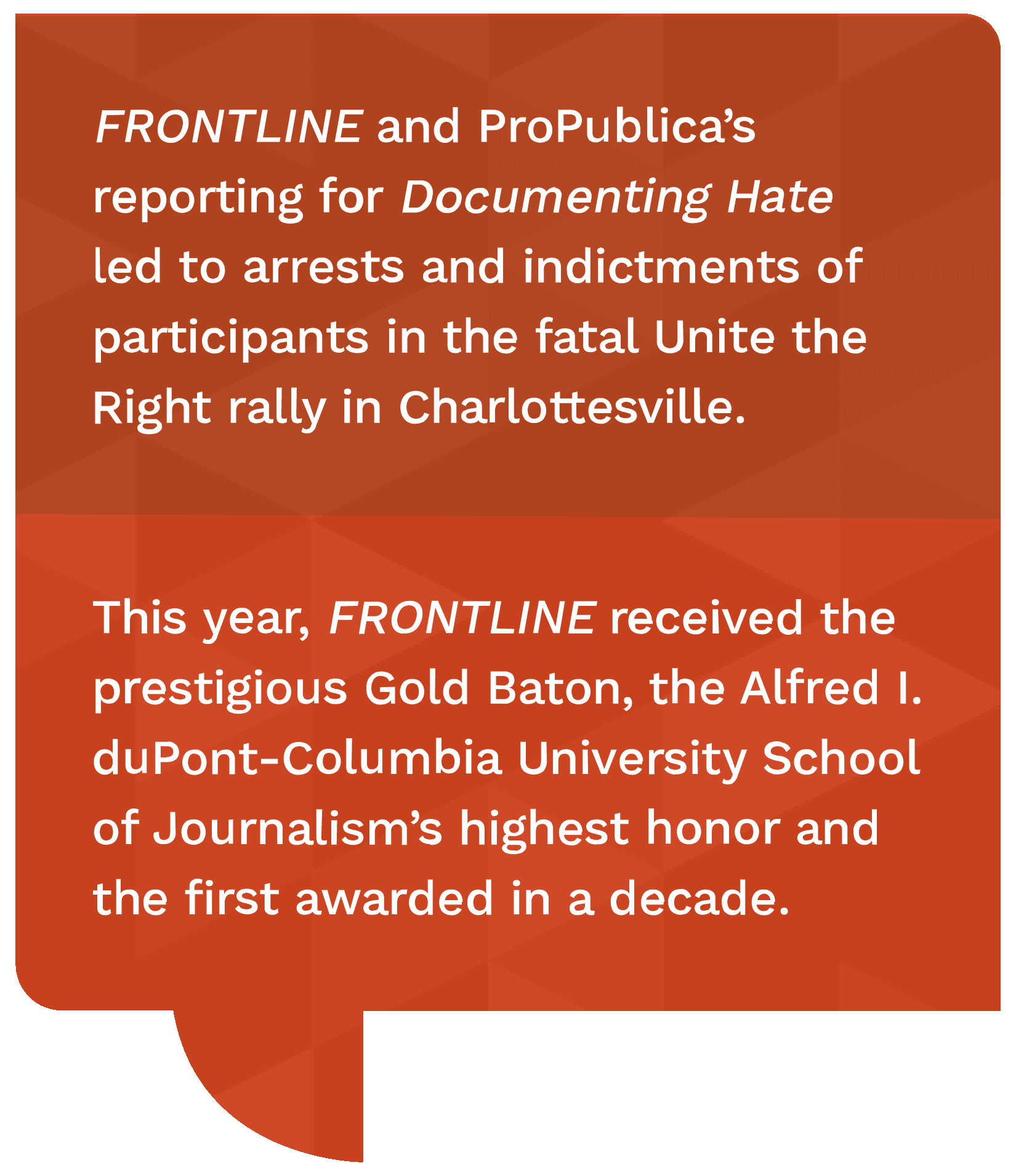 Frontline and ProPublica's reporting for documenting hate led to arrests and indictments of participants in the fatal unite the right rally in Charlottesville. this year, frontline received the prestigious gold baton, the alfred I duPont-Columbia University School of journalism's highest honor and the first awarded in a decade.
